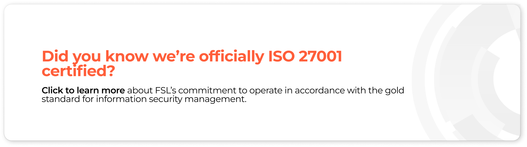 Did you know we’re officially ISO 27001 certified? Click to learn more about FSL’s commitment to operate in accordance with the gold standard for information security management.